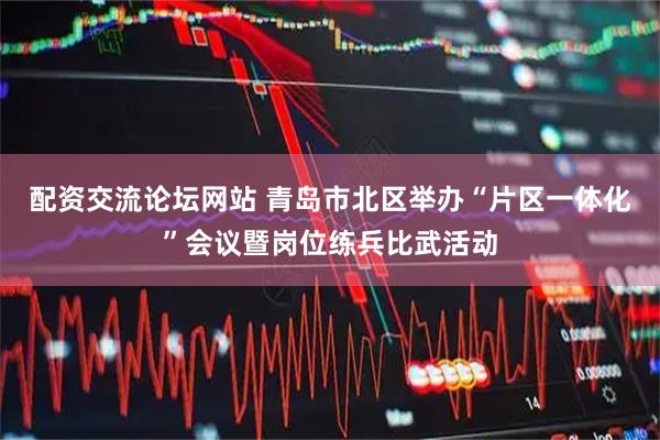 配资交流论坛网站 青岛市北区举办“片区一体化”会议暨岗位练兵比武活动