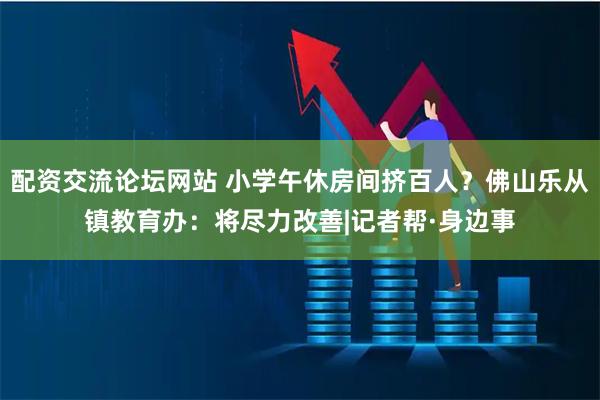配资交流论坛网站 小学午休房间挤百人？佛山乐从镇教育办：将尽力改善|记者帮·身边事