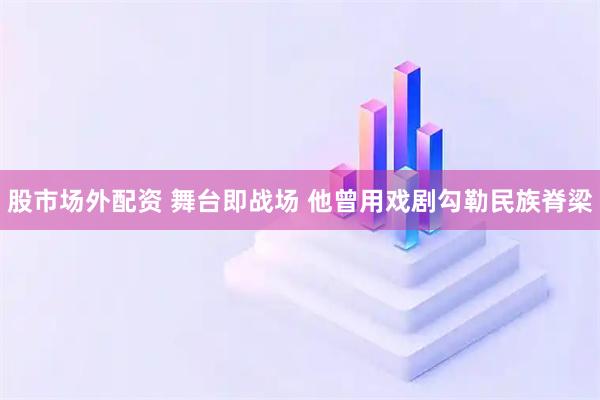 股市场外配资 舞台即战场 他曾用戏剧勾勒民族脊梁