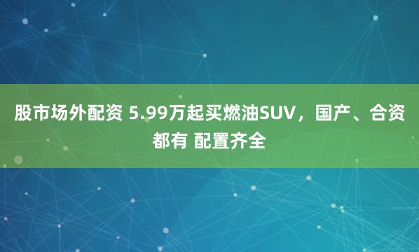 股市场外配资 5.99万起买燃油SUV，国产、合资都有 配置齐全