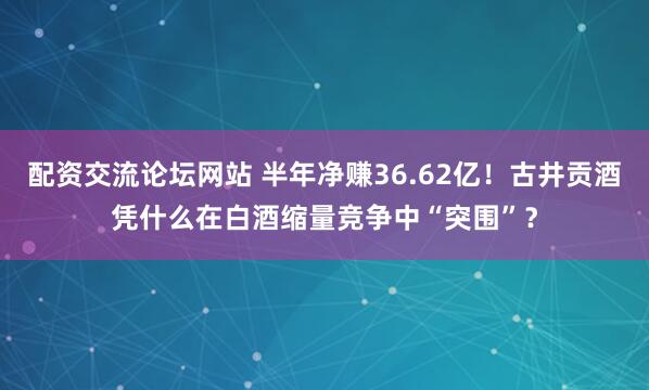 配资交流论坛网站 半年净赚36.62亿！古井贡酒凭什么在白酒缩量竞争中“突围”？