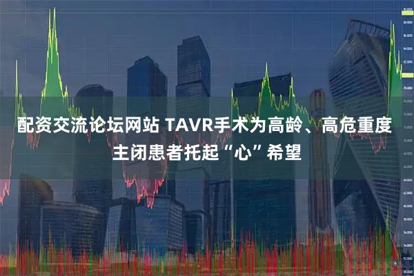 配资交流论坛网站 TAVR手术为高龄、高危重度 主闭患者托起“心”希望