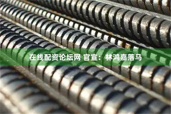 在线配资论坛网 官宣：林鸿嘉落马