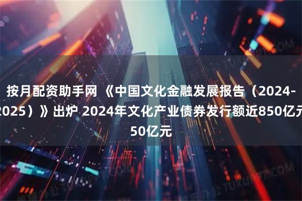 按月配资助手网 《中国文化金融发展报告（2024-2025）》出炉 2024年文化产业债券发行额近850亿元