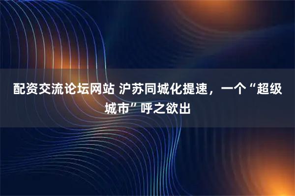 配资交流论坛网站 沪苏同城化提速，一个“超级城市”呼之欲出