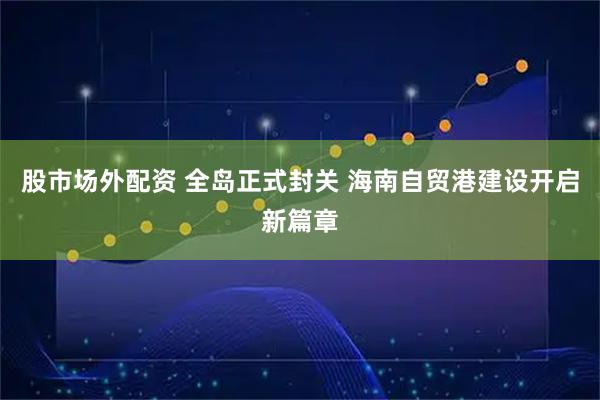 股市场外配资 全岛正式封关 海南自贸港建设开启新篇章