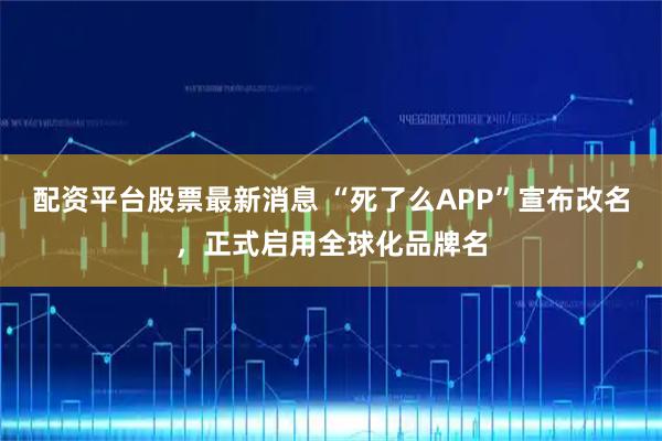 配资平台股票最新消息 “死了么APP”宣布改名，正式启用全球化品牌名