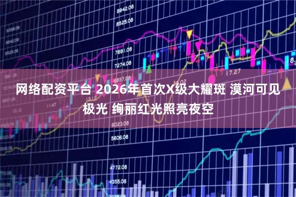 网络配资平台 2026年首次X级大耀斑 漠河可见极光 绚丽红光照亮夜空