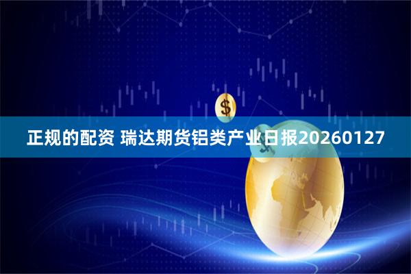 正规的配资 瑞达期货铝类产业日报20260127