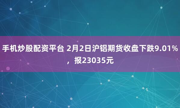 手机炒股配资平台 2月2日沪铝期货收盘下跌9.01%，报23035元