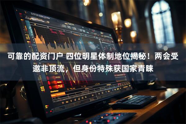 可靠的配资门户 四位明星体制地位揭秘！两会受邀非顶流，但身份特殊获国家青睐