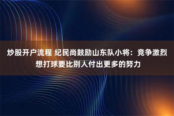 炒股开户流程 纪民尚鼓励山东队小将：竞争激烈 想打球要比别人付出更多的努力