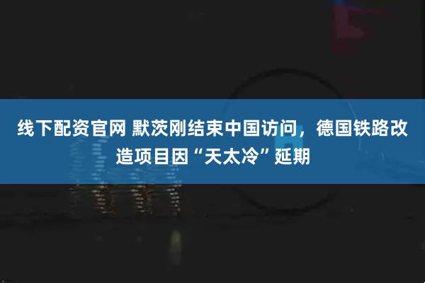 线下配资官网 默茨刚结束中国访问，德国铁路改造项目因“天太冷”延期