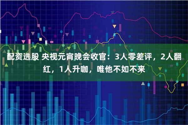 配资选股 央视元宵晚会收官：3人零差评，2人翻红，1人升咖，唯他不如不来