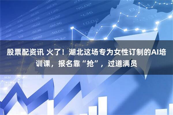 股票配资讯 火了！湖北这场专为女性订制的AI培训课，报名靠“抢”，过道满员