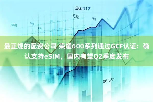 最正规的配资公司 荣耀600系列通过GCF认证：确认支持eSIM，国内有望Q2季度发布
