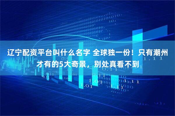 辽宁配资平台叫什么名字 全球独一份！只有潮州才有的5大奇景，别处真看不到