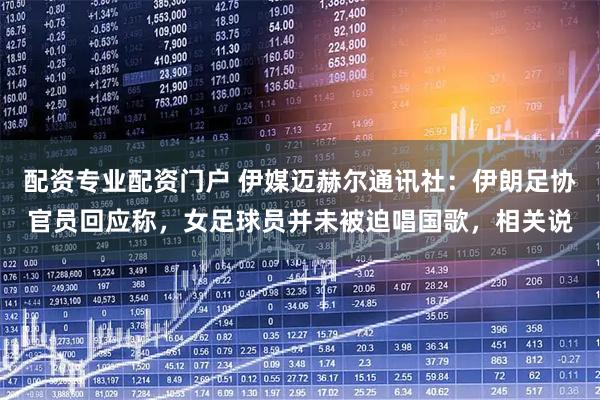 配资专业配资门户 伊媒迈赫尔通讯社：伊朗足协官员回应称，女足球员并未被迫唱国歌，相关说