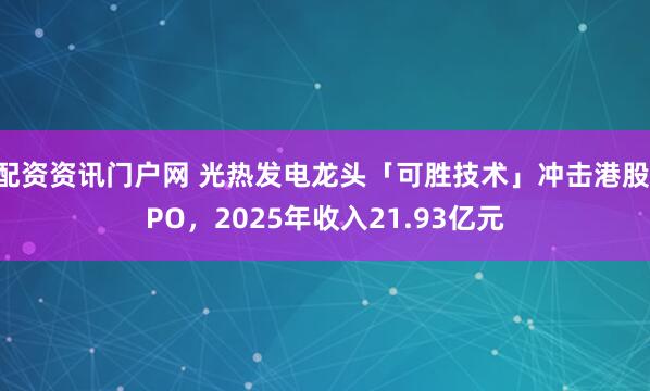 配资资讯门户网 光热发电龙头「可胜技术」冲击港股IPO,2025年收入21.93亿元