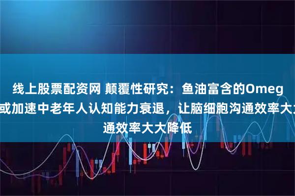 线上股票配资网 颠覆性研究：鱼油富含的Omega-3，或加速中老年人认知能力衰退，让脑细胞沟通效率大大降低