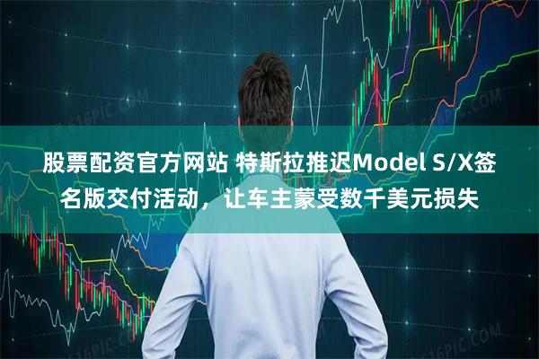 股票配资官方网站 特斯拉推迟Model S/X签名版交付活动，让车主蒙受数千美元损失