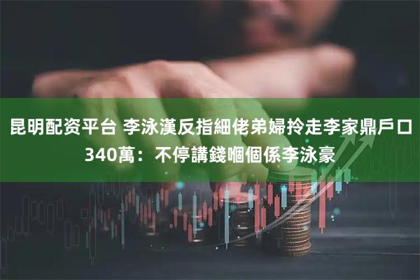 昆明配资平台 李泳漢反指細佬弟婦拎走李家鼎戶口340萬：不停講錢嗰個係李泳豪