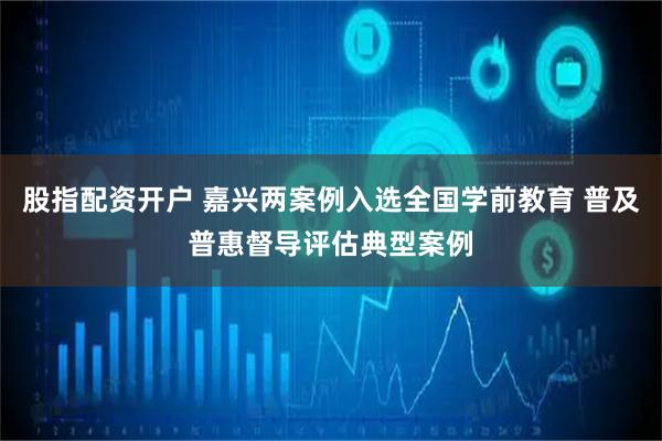 股指配资开户 嘉兴两案例入选全国学前教育 普及普惠督导评估典型案例