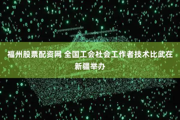 福州股票配资网 全国工会社会工作者技术比武在新疆举办