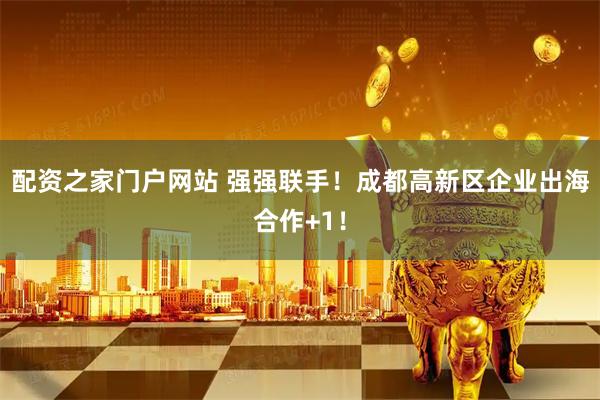 配资之家门户网站 强强联手！成都高新区企业出海合作+1！