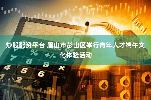 炒股配资平台 眉山市彭山区举行青年人才端午文化体验活动