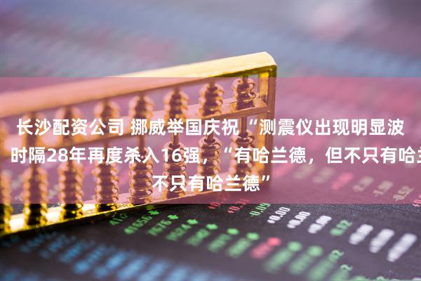 长沙配资公司 挪威举国庆祝 “测震仪出现明显波动”！时隔28年再度杀入16强，“有哈兰德，但不只有哈兰德”