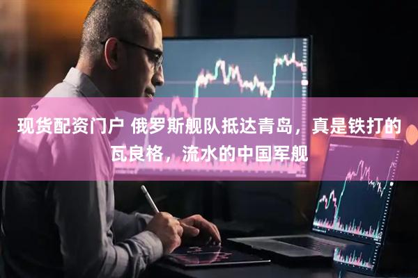 现货配资门户 俄罗斯舰队抵达青岛，真是铁打的瓦良格，流水的中国军舰