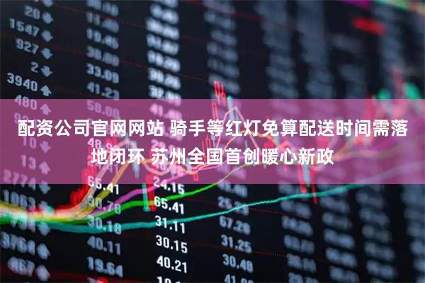 配资公司官网网站 骑手等红灯免算配送时间需落地闭环 苏州全国首创暖心新政