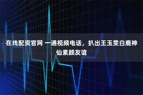 在线配资官网 一通视频电话，扒出王玉雯白鹿神仙素颜友谊