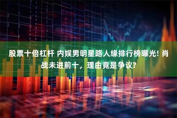 股票十倍杠杆 内娱男明星路人缘排行榜曝光! 肖战未进前十，理由竟是争议?