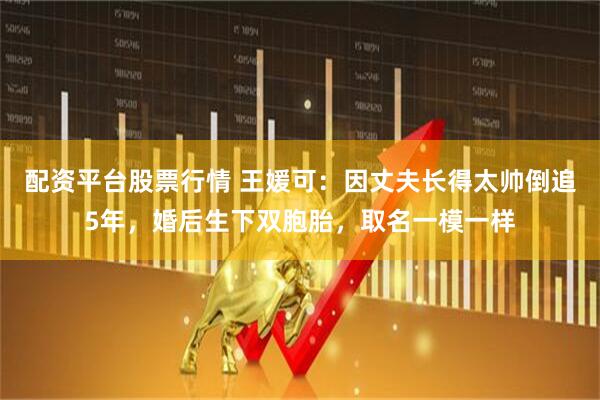 配资平台股票行情 王媛可:因丈夫长得太帅倒追5年,婚后生下双胞胎,取名一模一样