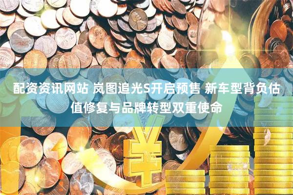 配资资讯网站 岚图追光S开启预售 新车型背负估值修复与品牌转型双重使命